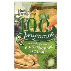 100 рецептов при заболеваниях щитовидной железы. Вкусно, полезно, душевно, целебно