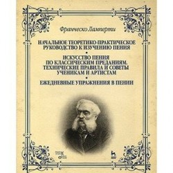 Начальное теоретико-практическое руководство к изучению пения. Искусство пения по классическим преданиям. Технические правила и советы ученикам и артистам. Ежедневные упражнения в пении. Учебное пособие