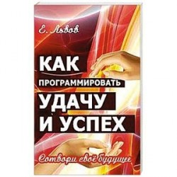 Как программировать удачу и успех. Сотвори свое будущее