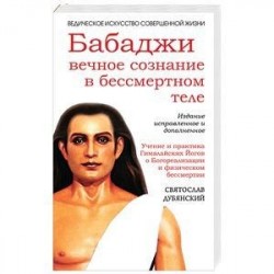 Бабаджи — вечное сознание в бессмертном теле. Учение и практика Гималайских йогов о Богореализации и физическом