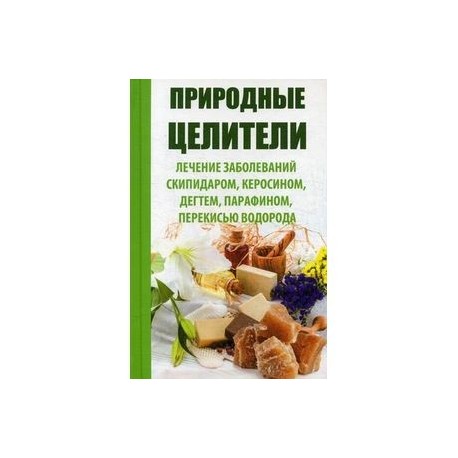 Природные целители. Лечение заболеваний скипидаром, керосином, дегтем, парафином, перекисью водорода