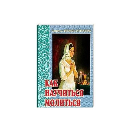 Как научиться молиться. Советы пастыря, избранные из его творений