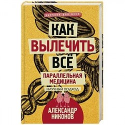 Как вылечить все. Параллельная медицина. Научный подход