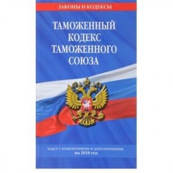 Таможенный кодекс Таможенного союза. Текст с изменениями и дополнениями на 2018 год