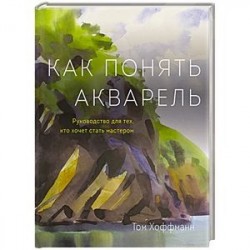 Как понять акварель. Руководство для тех, кто хочет стать мастером