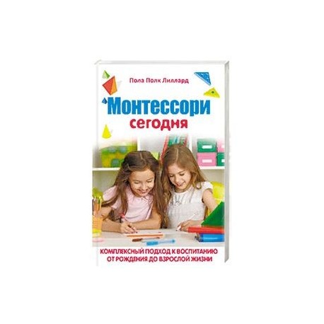 Монтессори сегодня. Комплексный подход к воспитанию от рождения до взрослой жизни