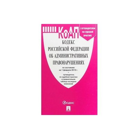 КоАП РФ по сост. на 01.02.19 с таблицей изменений и с путеводителем по судебной практике