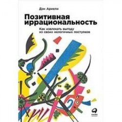 Позитивная иррациональность.Как извлекать выгоду из своих нелогичных поступков