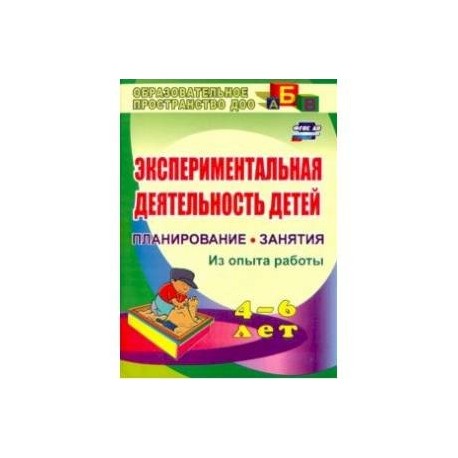 Экспериментальная деятельность детей 4-6 лет. Планиование, занятия. Из опыта работы. ФГОС ДО