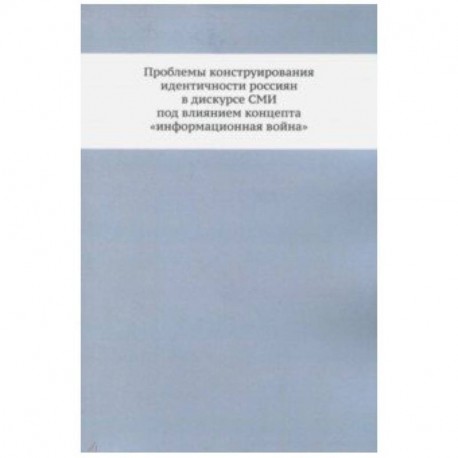 Проблемы конструирования идентичности россиян в дискурсе СМИ под влиянием концепта 'информационная война'. Монография