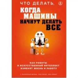 Что делать, когда машины начнут делать все. Как роботы и искусственный интеллект изменят жизнь и работу