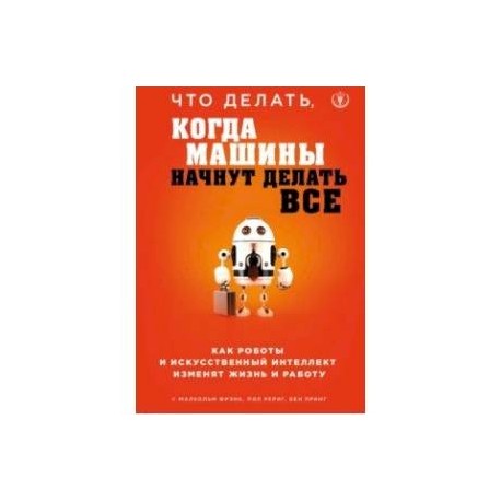 Что делать, когда машины начнут делать все. Как роботы и искусственный интеллект изменят жизнь и работу