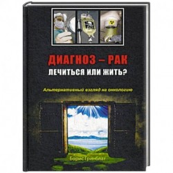 Диагноз - рак: лечиться или жить? Альтернативный взгляд на онкологию