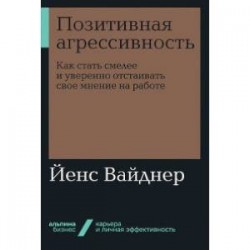 Позитивная агрессивность. Как стать смелее и уверенно отстаивать свое мнение на работе