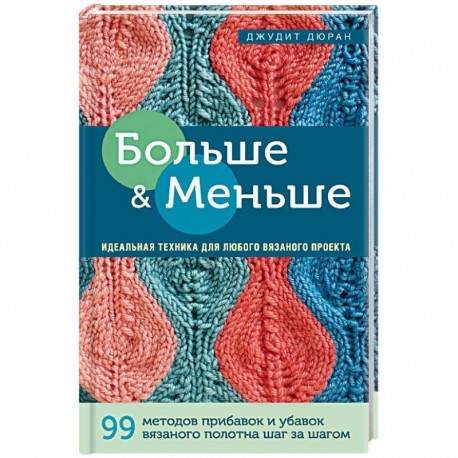 Больше и меньше: 99  методов прибавок и убавок вязаного полотна шаг за шагом. Идеальная техника для любого вязаного