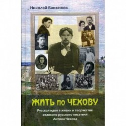 Жить по Чехову. Русская идея в жизни и творчестве великого писателя Антона Чехова