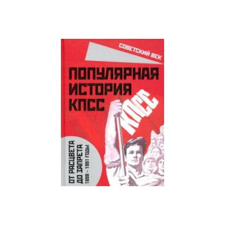 Популярная история КПСС. 1898 - 1991 годы. От расцвета до запрета