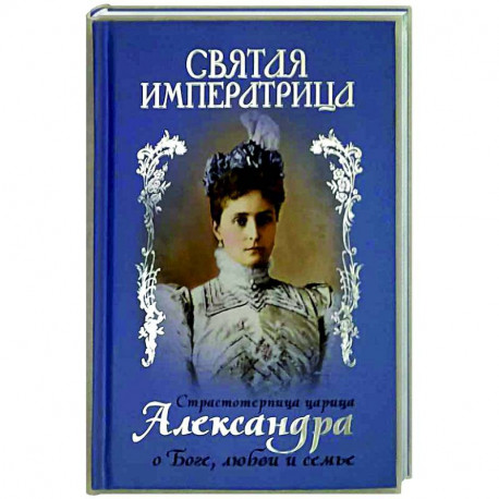 Святая Императрица. Страстотерпица царица Александра о Боге, любви и семье