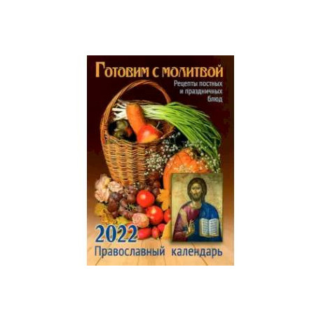 Готовим с молитвой. Рецепт постных и праздничных блюд. Православный календарь на 2022 год.