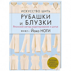 Искусство шить РУБАШКИ и БЛУЗКИ. Японский метод моделирования и шитья Йоко НОГИ + коллекция выкроек в натуральную