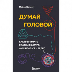 Думай головой. Как принимать решения быстро, а ошибаться — редко