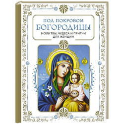 Под покровом Богородицы. Молитвы, чудеса и притчи для женщин. Второе издание