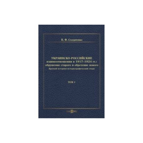 Украинско-российские взаимоотношения в 1917–1924 гг. Обрушение старого и обретение нового. Том 1