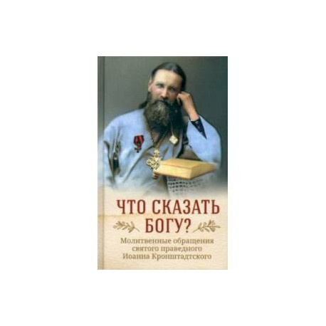 Что сказать Богу? Молитвенные обращения святого праведного Иоанна Кронштадтского