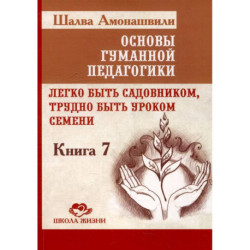 Основы гуманной педагогики. Книга 7. Легко быть садовником, трудно быть уроком семени. 3-е издание