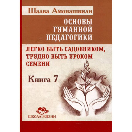 Основы гуманной педагогики. Книга 7. Легко быть садовником, трудно быть уроком семени. 3-е издание