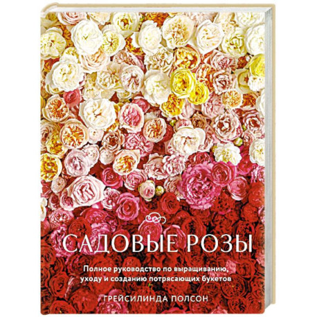 Садовые розы. Полное руководство по выращиванию, уходу и созданию потрясающих букетов