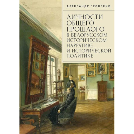 Личности общего прошлого в белорусском историческом нарративе и исторической политике. Очерки