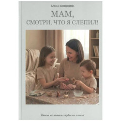 Мам, посмотри, что я слепил! Книга маленьких чудес из глины