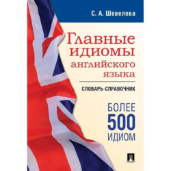 Главные идиомы английского языка: словарь-справочник. Более 500 идиом