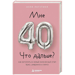 Мне 40. Что дальше? Как вступить в новый жизненный этап ярко, уверенно и легко