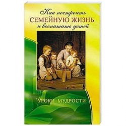 Как построить семейную жизнь и воспитать детей. Уроки мудрости