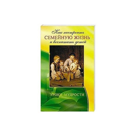 Как построить семейную жизнь и воспитать детей. Уроки мудрости